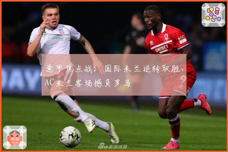 意甲焦点战：国际米兰逆转取胜，AC米兰客场憾负罗马
