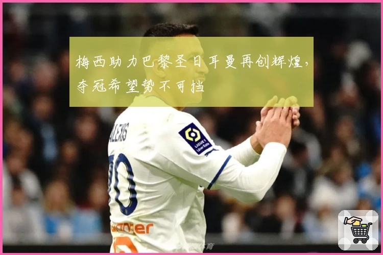 梅西助力巴黎圣日耳曼再创辉煌，夺冠希望势不可挡