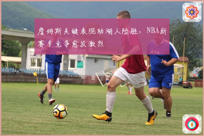 詹姆斯关键表现助湖人险胜，NBA新赛季竞争愈发激烈