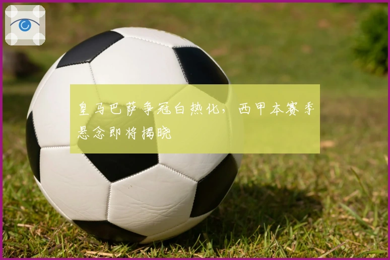 皇马巴萨争冠白热化，西甲本赛季悬念即将揭晓