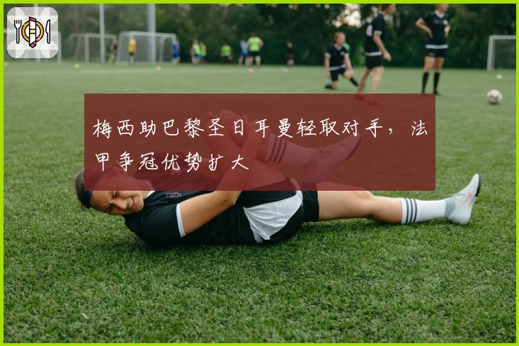 梅西助巴黎圣日耳曼轻取对手，法甲争冠优势扩大