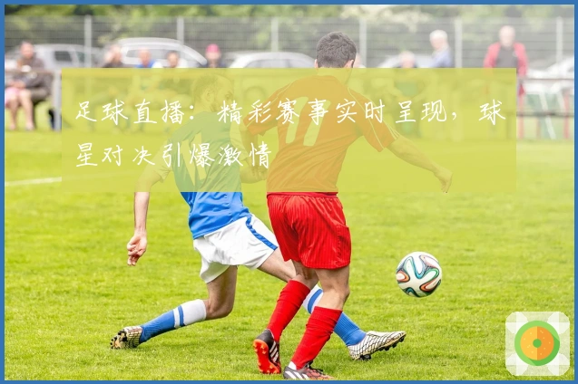 足球直播：精彩赛事实时呈现，球星对决引爆激情
