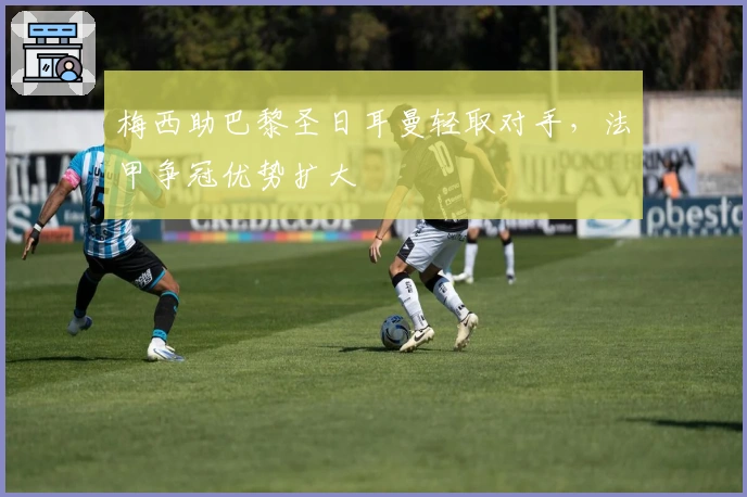 梅西助巴黎圣日耳曼轻取对手，法甲争冠优势扩大