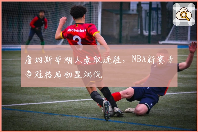 詹姆斯率湖人豪取连胜,NBA新赛季争冠格局初显端倪