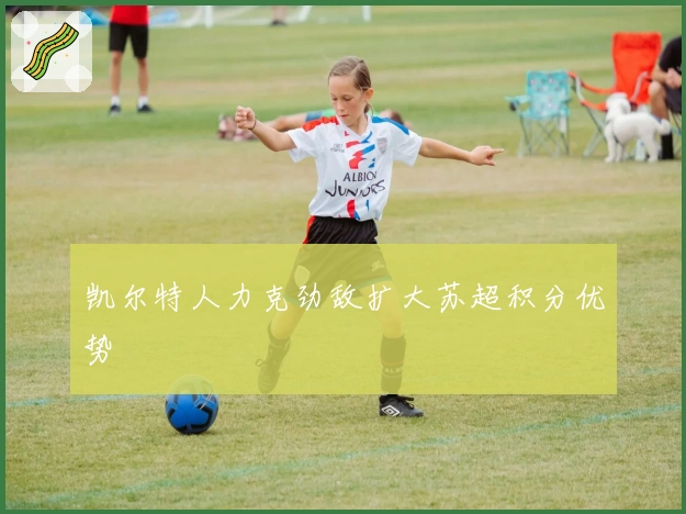 凯尔特人力克劲敌扩大苏超积分优势