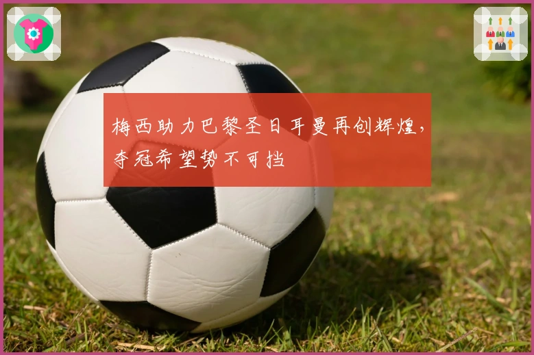 梅西助力巴黎圣日耳曼再创辉煌，夺冠希望势不可挡